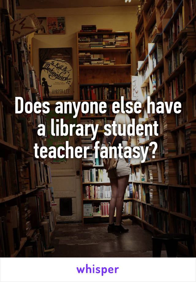 Does anyone else have a library student teacher fantasy? 
