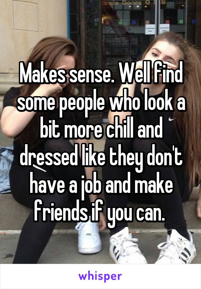 Makes sense. Well find some people who look a bit more chill and dressed like they don't have a job and make friends if you can. 