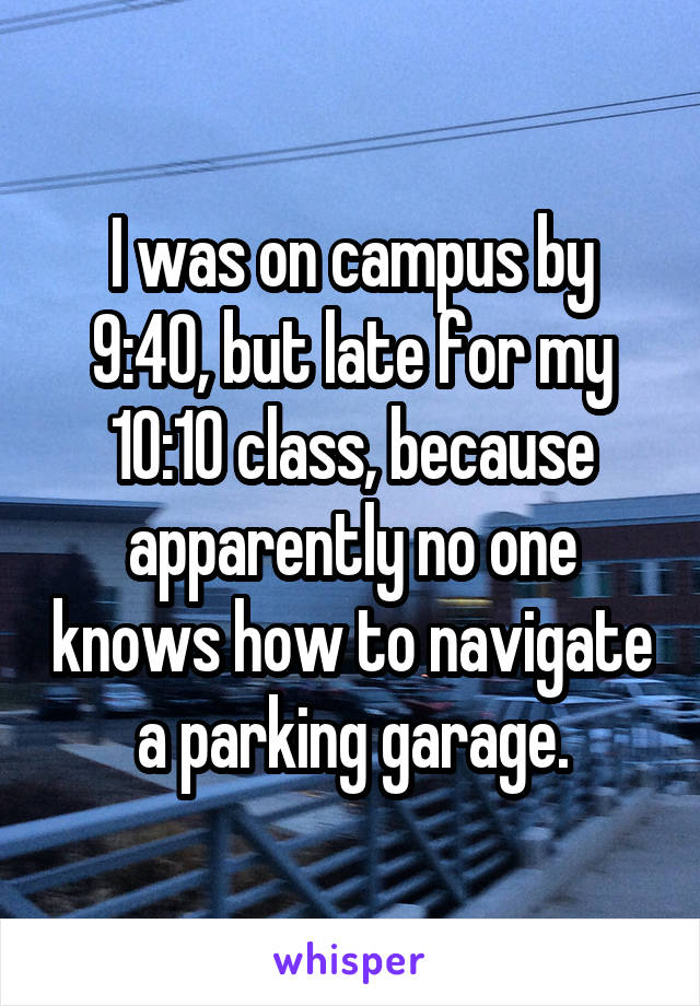 I was on campus by 9:40, but late for my 10:10 class, because apparently no one knows how to navigate a parking garage.