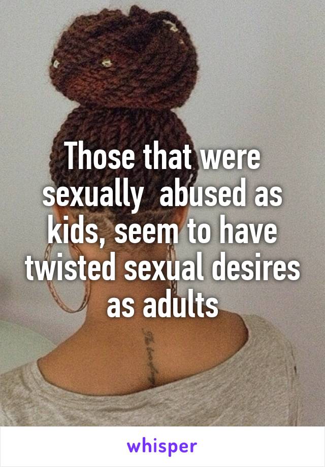 Those that were sexually  abused as kids, seem to have twisted sexual desires as adults