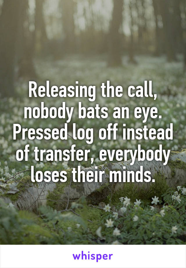 Releasing the call, nobody bats an eye. Pressed log off instead of transfer, everybody loses their minds.