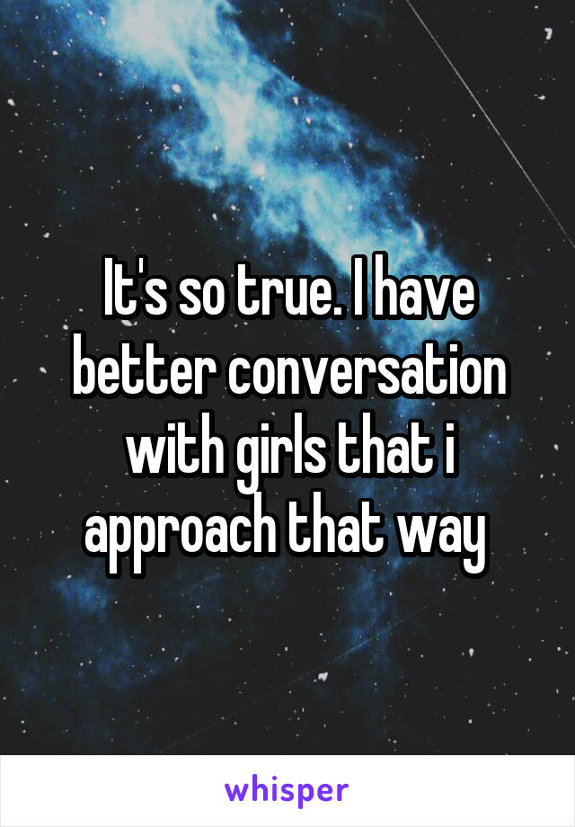 It's so true. I have better conversation with girls that i approach that way 