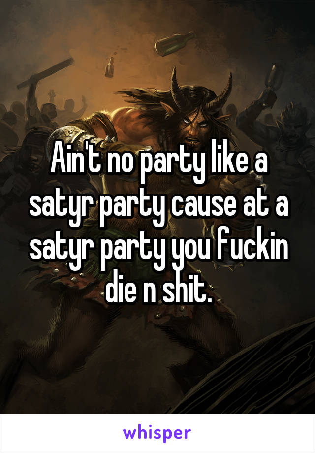 Ain't no party like a satyr party cause at a satyr party you fuckin die n shit.