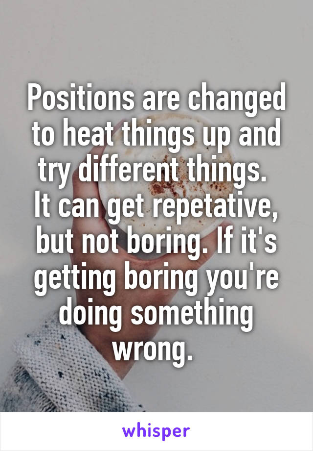 Positions are changed to heat things up and try different things. 
It can get repetative, but not boring. If it's getting boring you're doing something wrong. 