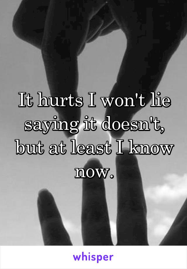 It hurts I won't lie saying it doesn't, but at least I know now.