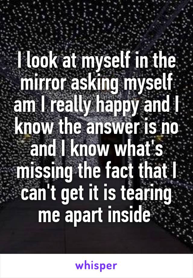 I look at myself in the mirror asking myself am I really happy and I know the answer is no and I know what's missing the fact that I can't get it is tearing me apart inside 