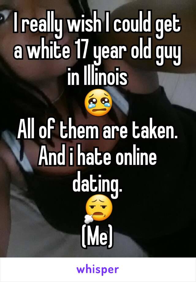 I really wish I could get a white 17 year old guy in Illinois
😢
All of them are taken. And i hate online dating.
😧
(Me)
