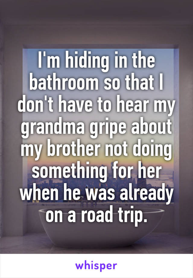 I'm hiding in the bathroom so that I don't have to hear my grandma gripe about my brother not doing something for her when he was already on a road trip.