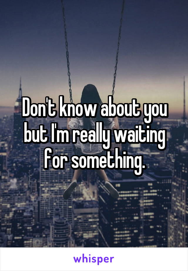 Don't know about you but I'm really waiting for something.