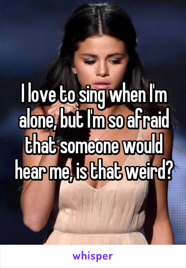 I love to sing when I'm alone, but I'm so afraid that someone would hear me, is that weird?