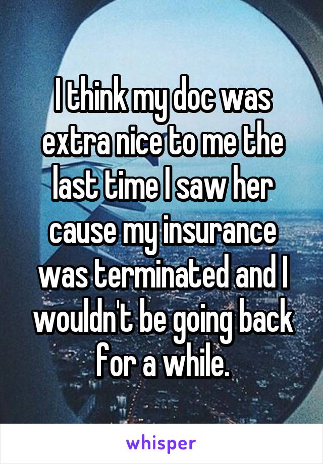 I think my doc was extra nice to me the last time I saw her cause my insurance was terminated and I wouldn't be going back for a while.