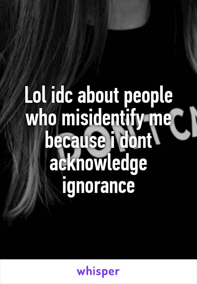 Lol idc about people who misidentify me because i dont acknowledge ignorance