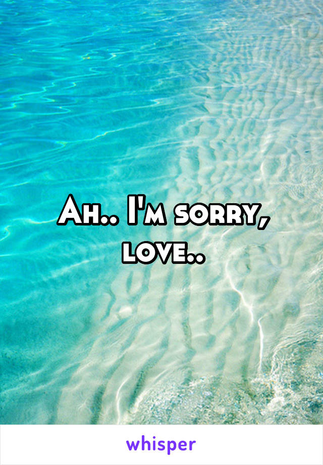 Ah.. I'm sorry, love..