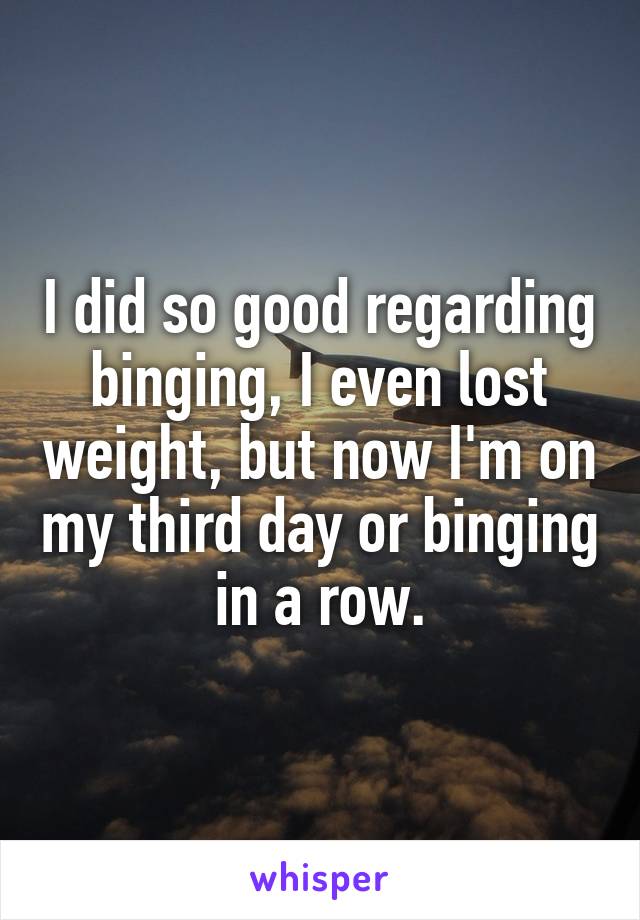 I did so good regarding binging, I even lost weight, but now I'm on my third day or binging in a row.