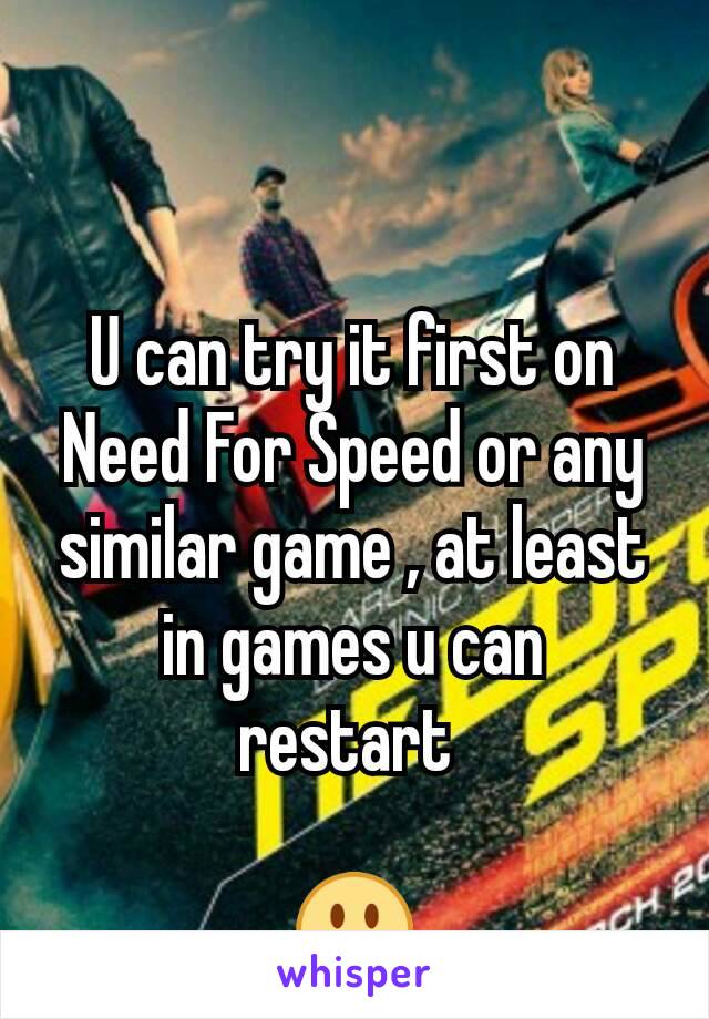 U can try it first on Need For Speed or any similar game , at least in games u can restart 

😃