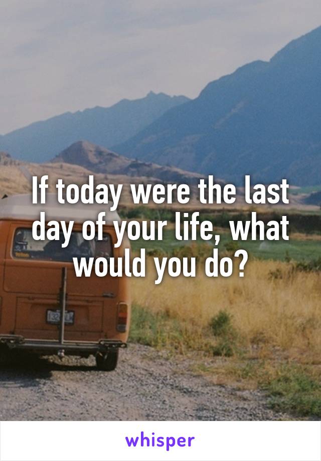 If today were the last day of your life, what would you do?