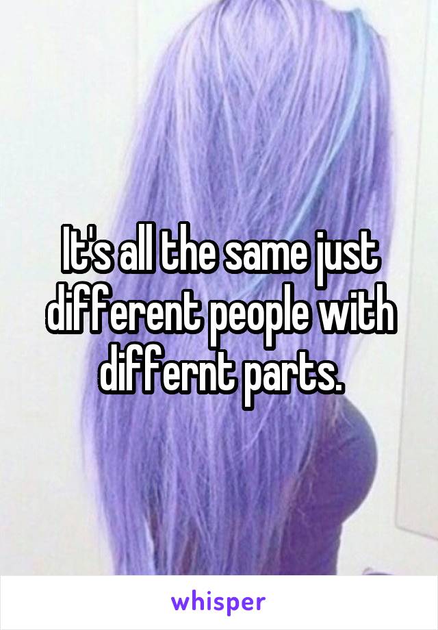 It's all the same just different people with differnt parts.