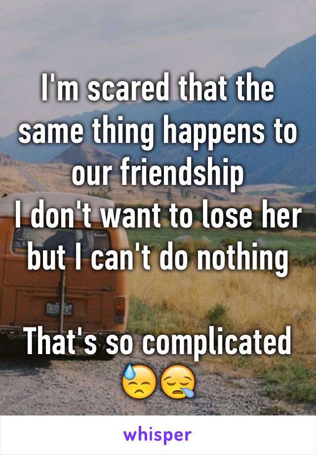 I'm scared that the same thing happens to our friendship
I don't want to lose her but I can't do nothing

That's so complicated 😓😪