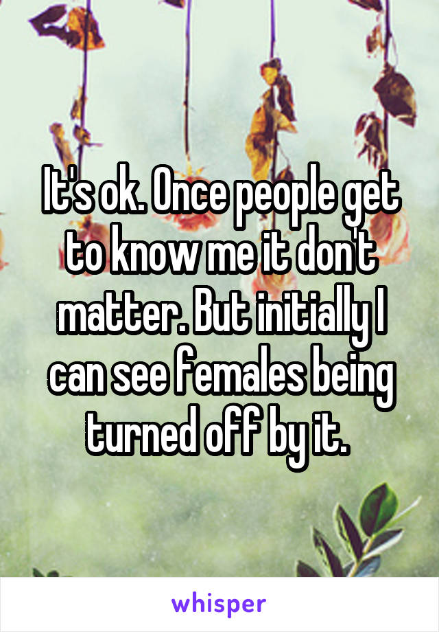 It's ok. Once people get to know me it don't matter. But initially I can see females being turned off by it. 