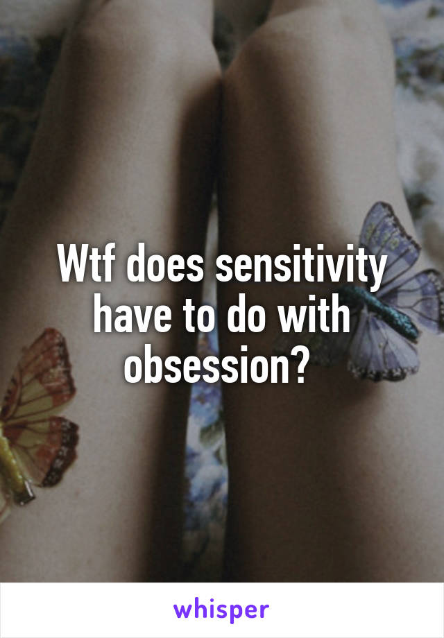 Wtf does sensitivity have to do with obsession? 