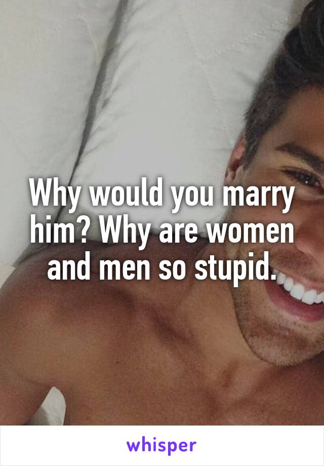 Why would you marry him? Why are women and men so stupid.