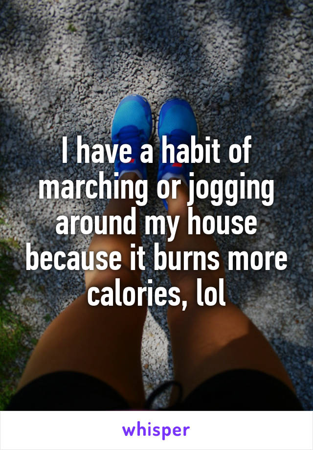 I have a habit of marching or jogging around my house because it burns more calories, lol