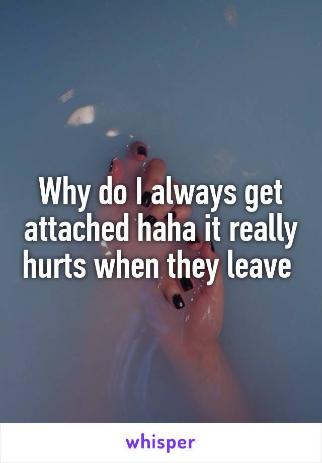 Why do I always get attached haha it really hurts when they leave 