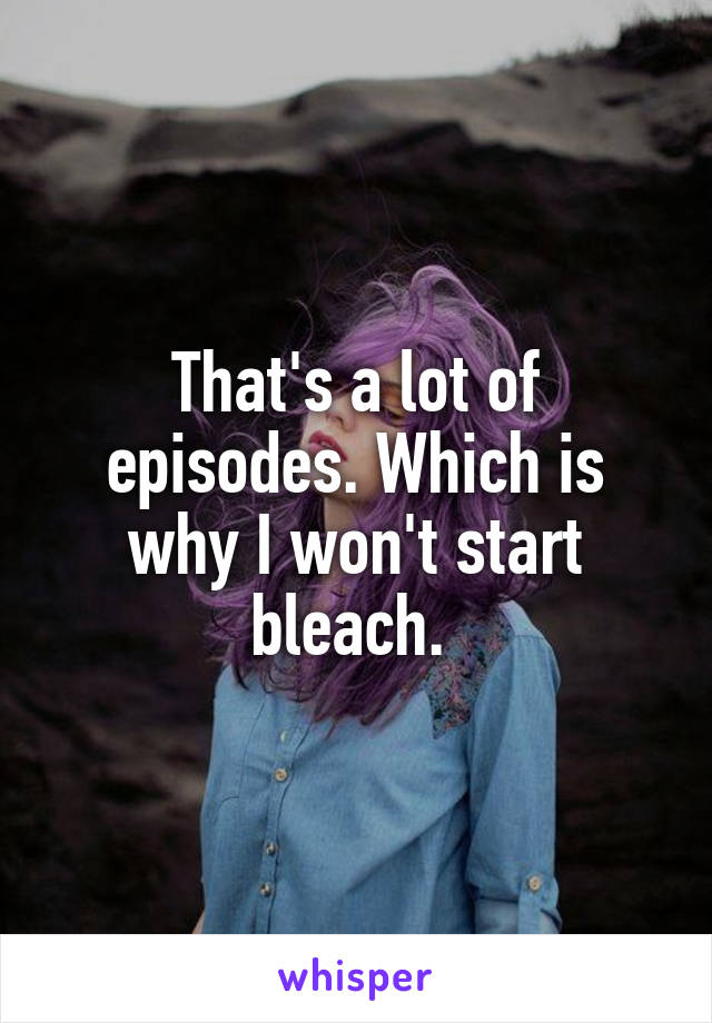 That's a lot of episodes. Which is why I won't start bleach. 