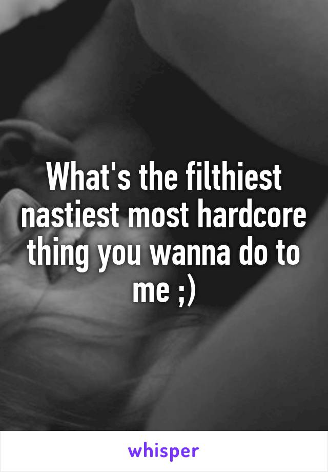 What's the filthiest nastiest most hardcore thing you wanna do to me ;)