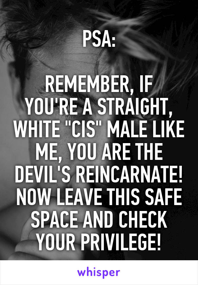 PSA:

REMEMBER, IF YOU'RE A STRAIGHT, WHITE "CIS" MALE LIKE ME, YOU ARE THE DEVIL'S REINCARNATE! NOW LEAVE THIS SAFE SPACE AND CHECK YOUR PRIVILEGE!