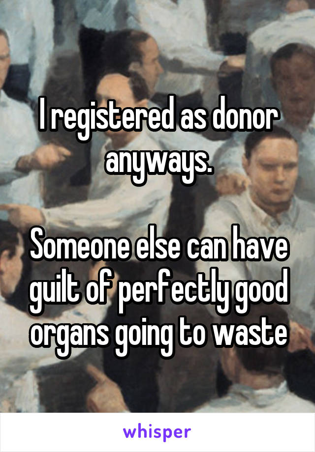 I registered as donor anyways.

Someone else can have guilt of perfectly good organs going to waste