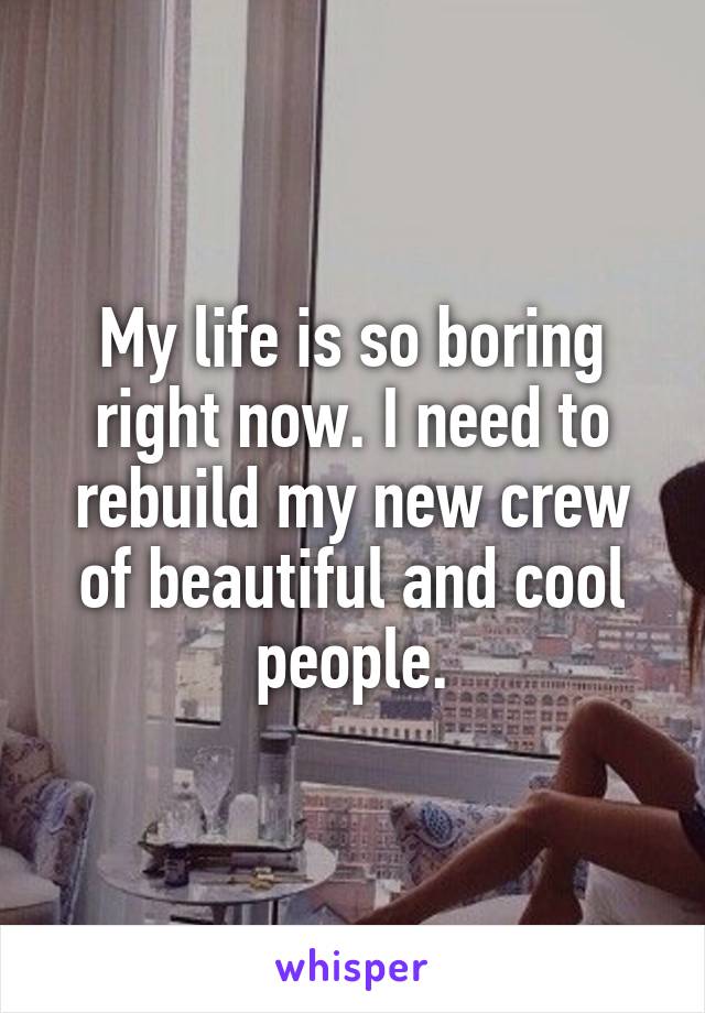 My life is so boring right now. I need to rebuild my new crew of beautiful and cool people.