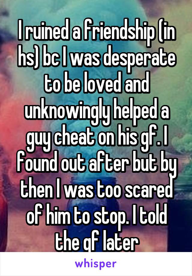 I ruined a friendship (in hs) bc I was desperate to be loved and unknowingly helped a guy cheat on his gf. I found out after but by then I was too scared of him to stop. I told the gf later