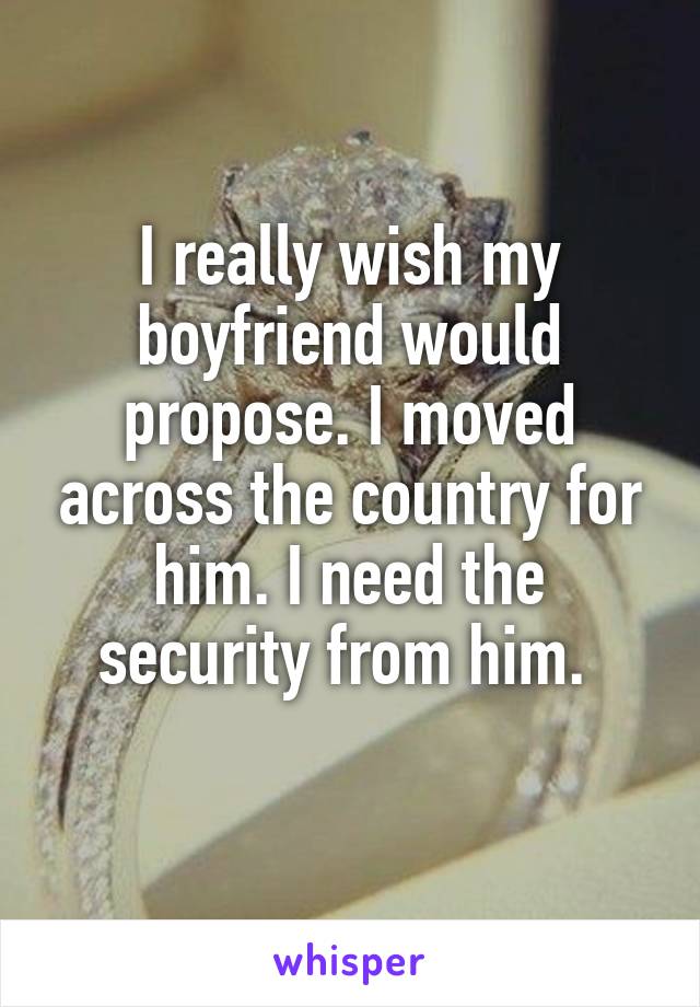 I really wish my boyfriend would propose. I moved across the country for him. I need the security from him. 
