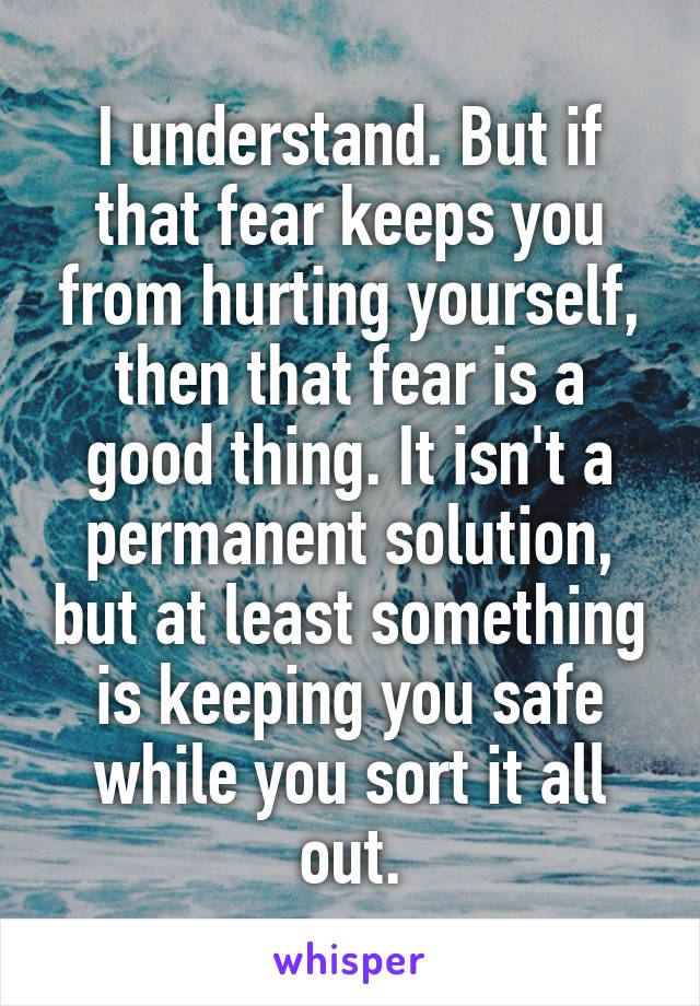 I understand. But if that fear keeps you from hurting yourself, then that fear is a good thing. It isn't a permanent solution, but at least something is keeping you safe while you sort it all out.