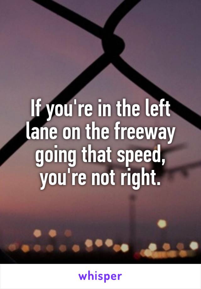 If you're in the left lane on the freeway going that speed, you're not right.