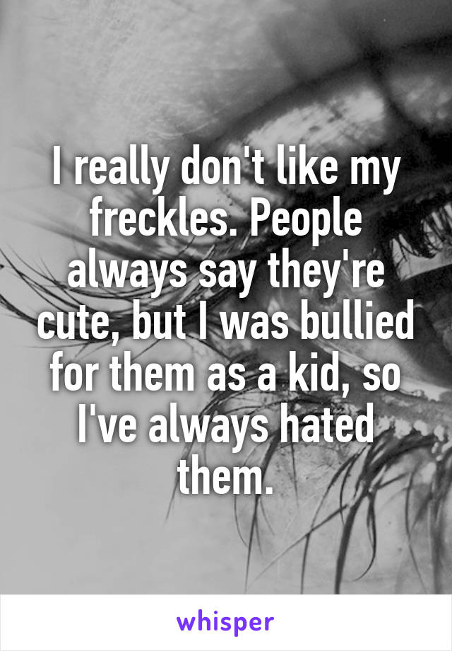 I really don't like my freckles. People always say they're cute, but I was bullied for them as a kid, so I've always hated them.