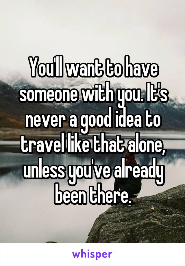 You'll want to have someone with you. It's never a good idea to travel like that alone, unless you've already been there.