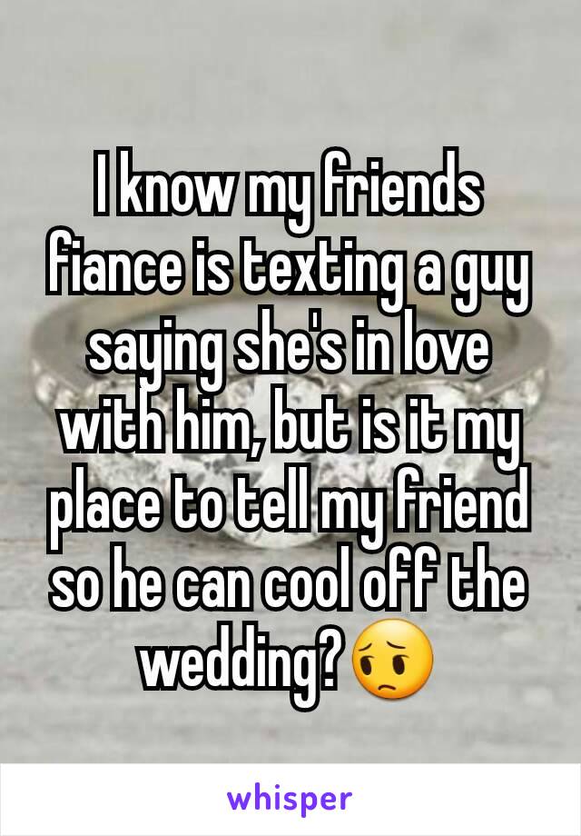 I know my friends fiance is texting a guy saying she's in love with him, but is it my place to tell my friend so he can cool off the wedding?😔