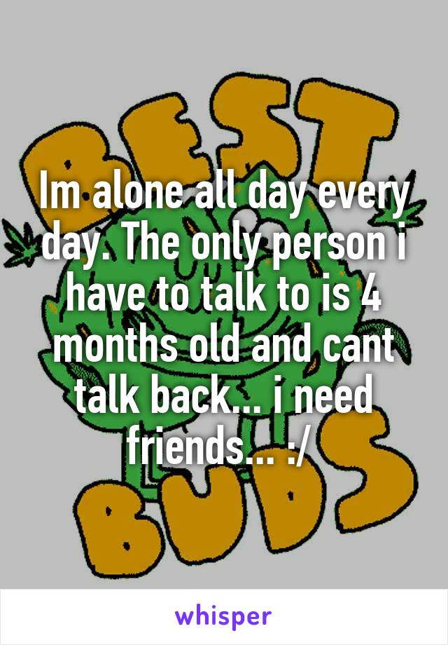 Im alone all day every day. The only person i have to talk to is 4 months old and cant talk back... i need friends... :/ 