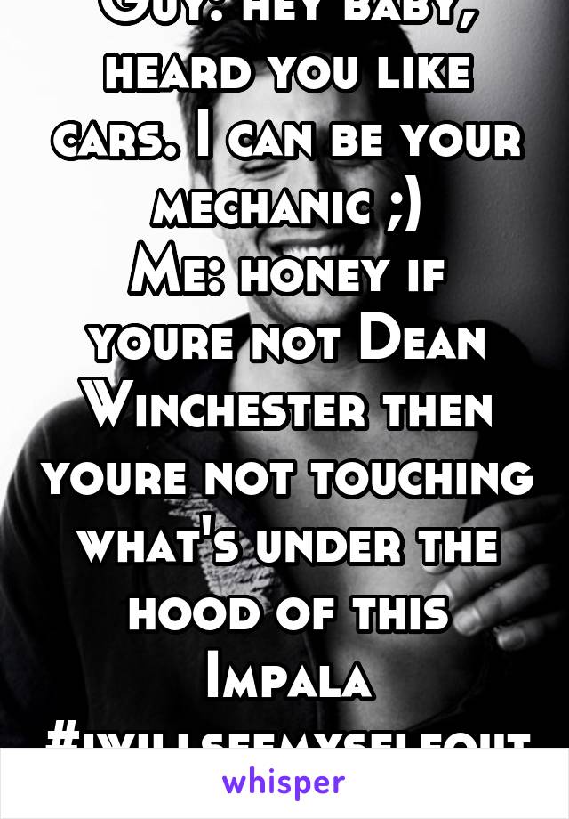 Guy: hey baby, heard you like cars. I can be your mechanic ;)
Me: honey if youre not Dean Winchester then youre not touching what's under the hood of this Impala
#iwillseemyselfoutnow