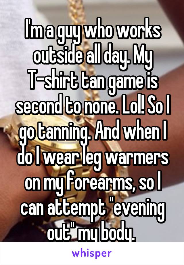 I'm a guy who works outside all day. My T-shirt tan game is second to none. Lol! So I go tanning. And when I do I wear leg warmers on my forearms, so I can attempt "evening out" my body. 