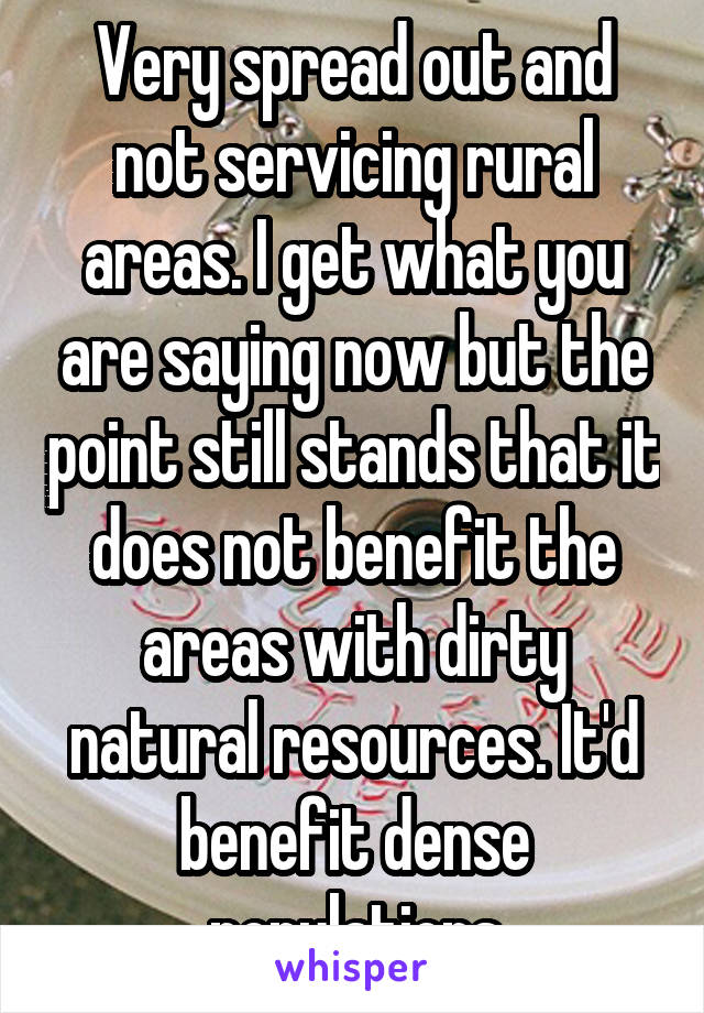 Very spread out and not servicing rural areas. I get what you are saying now but the point still stands that it does not benefit the areas with dirty natural resources. It'd benefit dense populations