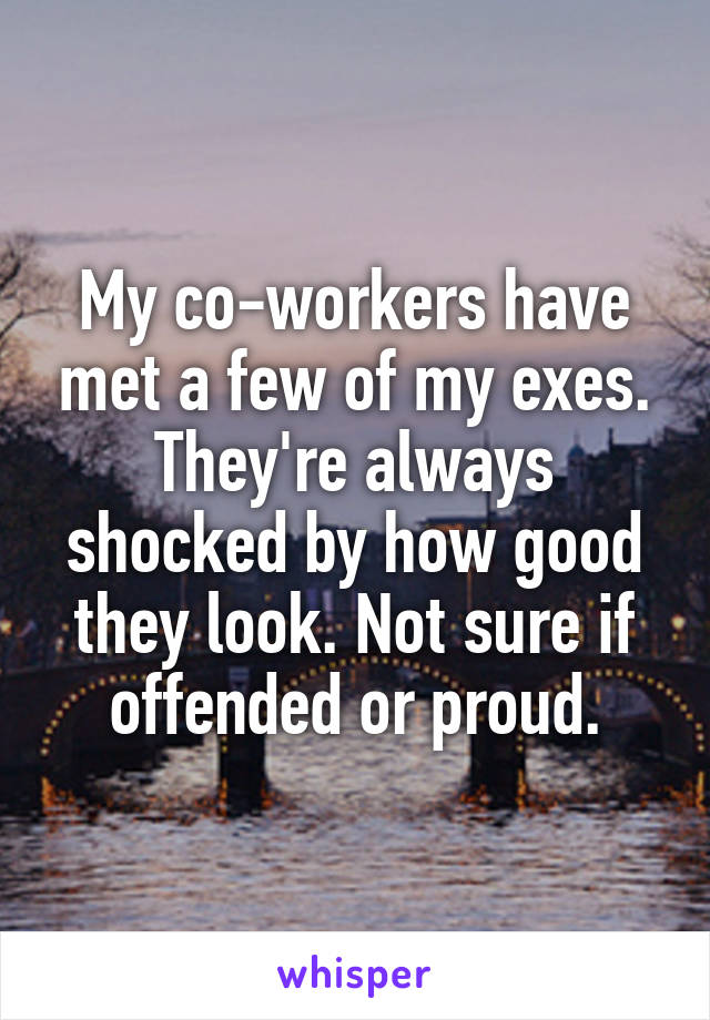 My co-workers have met a few of my exes. They're always shocked by how good they look. Not sure if offended or proud.