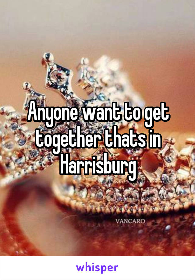 Anyone want to get together thats in Harrisburg