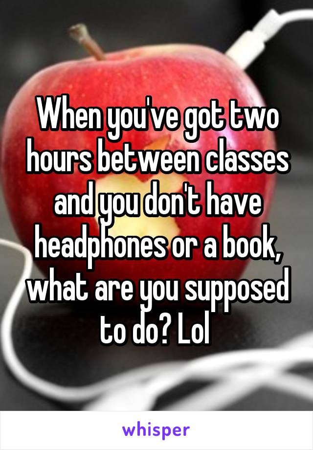 When you've got two hours between classes and you don't have headphones or a book, what are you supposed to do? Lol 