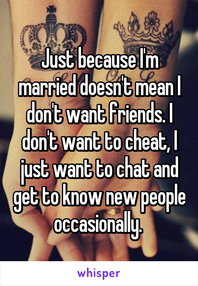 Just because I'm married doesn't mean I don't want friends. I don't want to cheat, I just want to chat and get to know new people occasionally. 