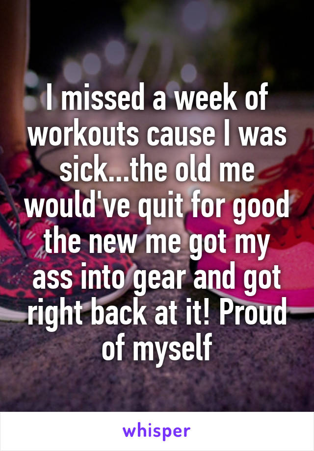 I missed a week of workouts cause I was sick...the old me would've quit for good the new me got my ass into gear and got right back at it! Proud of myself