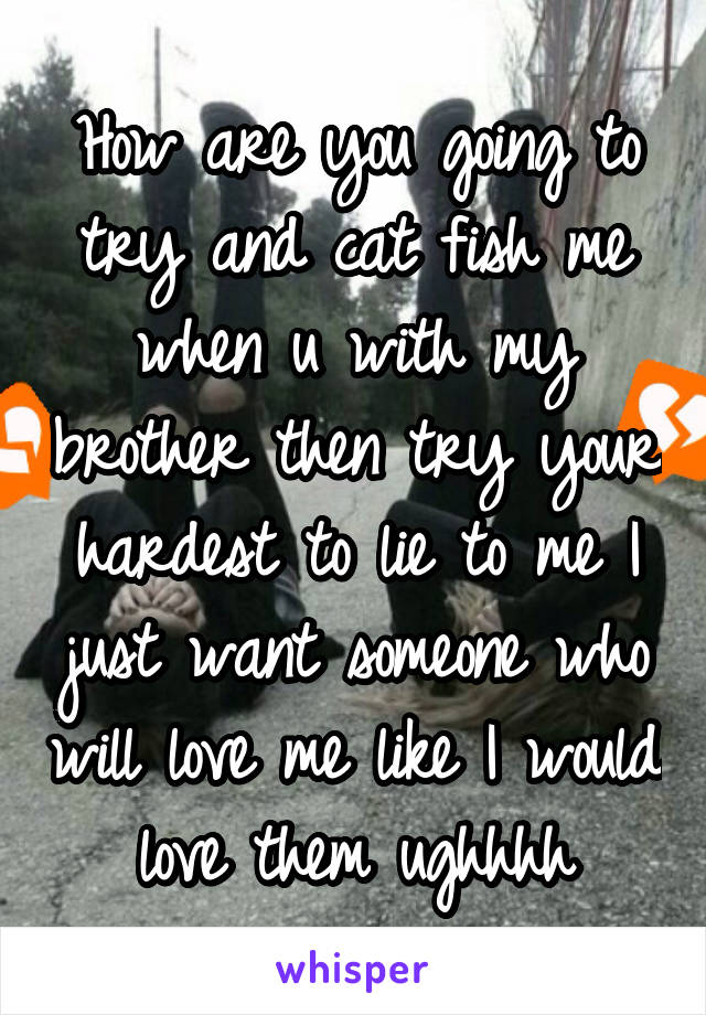 How are you going to try and cat fish me when u with my brother then try your hardest to lie to me I just want someone who will love me like I would love them ughhhh