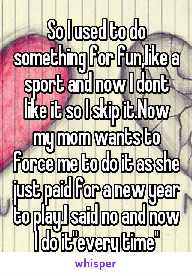 So I used to do something for fun,like a sport and now I dont like it so I skip it.Now my mom wants to force me to do it as she just paid for a new year to play.I said no and now I do it"every time"